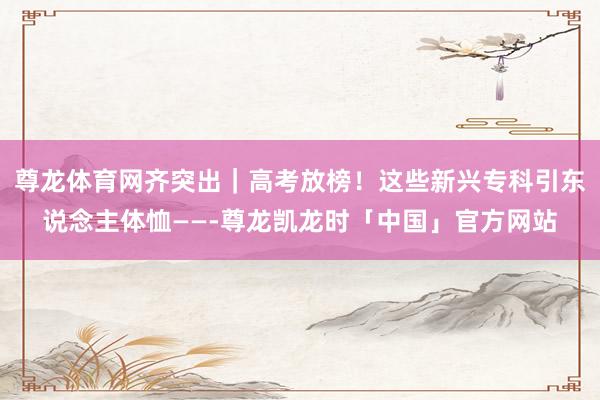 尊龙体育网齐突出｜高考放榜！这些新兴专科引东说念主体恤——-尊龙凯龙时「中国」官方网站