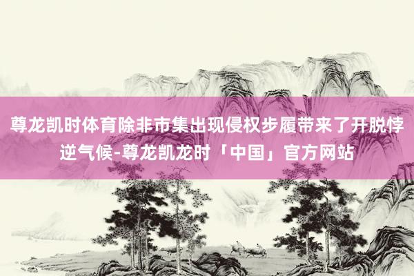尊龙凯时体育除非市集出现侵权步履带来了开脱悖逆气候-尊龙凯龙时「中国」官方网站