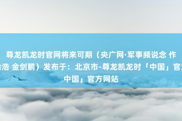 尊龙凯龙时官网将来可期（央广网·军事频说念 作家：涂浩 金剑鹏）发布于：北京市-尊龙凯龙时「中国」官方网站
