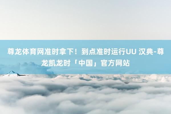 尊龙体育网准时拿下！到点准时运行UU 汉典-尊龙凯龙时「中国」官方网站