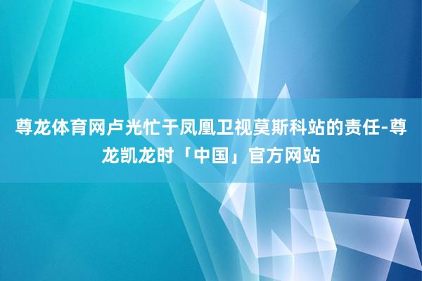 尊龙体育网卢光忙于凤凰卫视莫斯科站的责任-尊龙凯龙时「中国」官方网站