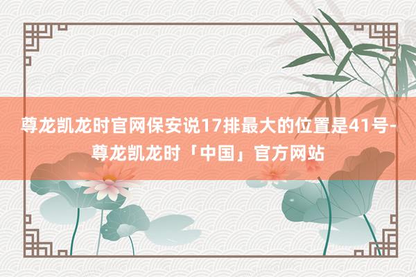 尊龙凯龙时官网保安说17排最大的位置是41号-尊龙凯龙时「中国」官方网站