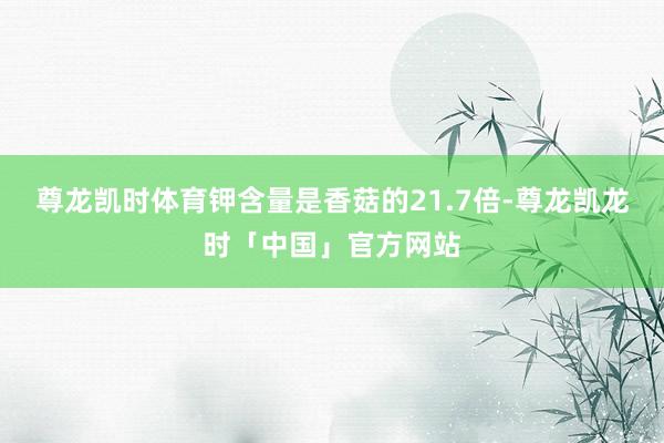 尊龙凯时体育钾含量是香菇的21.7倍-尊龙凯龙时「中国」官方网站