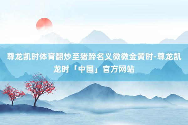 尊龙凯时体育翻炒至猪蹄名义微微金黄时-尊龙凯龙时「中国」官方网站
