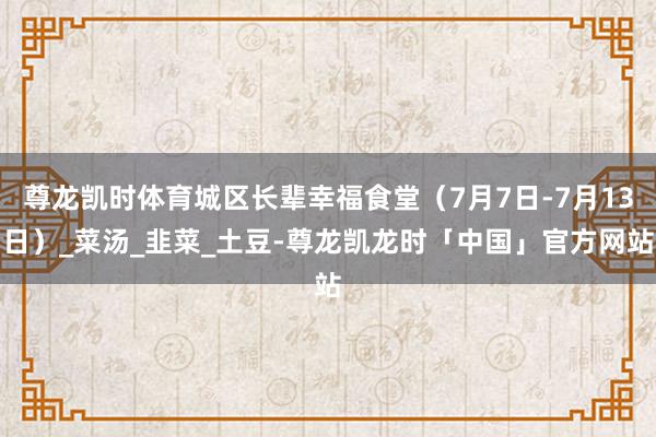 尊龙凯时体育城区长辈幸福食堂（7月7日-7月13日）_菜汤_韭菜_土豆-尊龙凯龙时「中国」官方网站