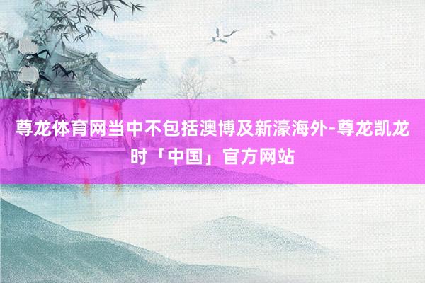 尊龙体育网当中不包括澳博及新濠海外-尊龙凯龙时「中国」官方网站