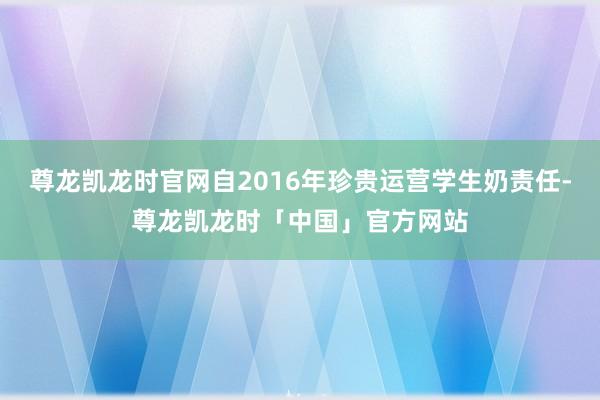 尊龙凯龙时官网自2016年珍贵运营学生奶责任-尊龙凯龙时「中国」官方网站