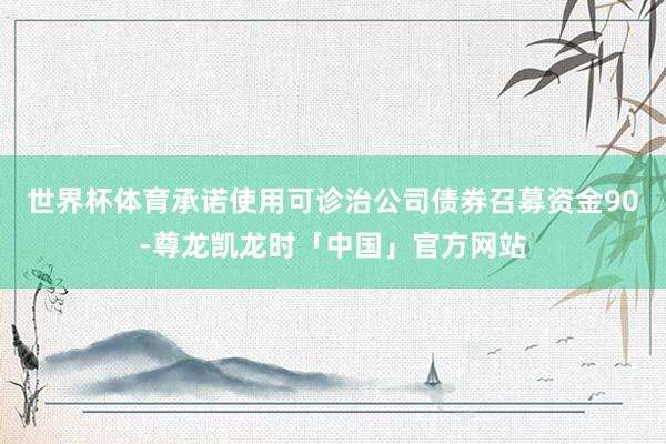 世界杯体育承诺使用可诊治公司债券召募资金90-尊龙凯龙时「中国」官方网站