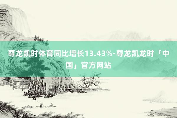 尊龙凯时体育同比增长13.43%-尊龙凯龙时「中国」官方网站