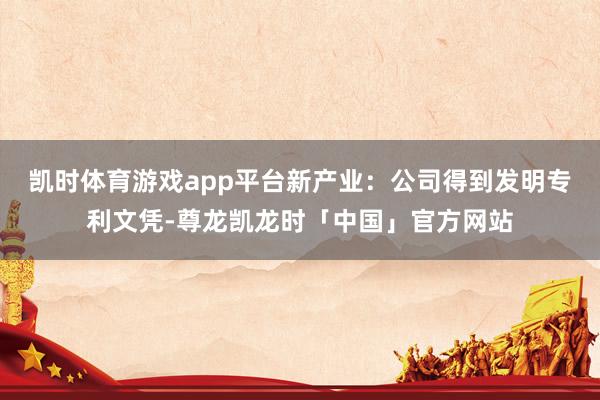 凯时体育游戏app平台新产业：公司得到发明专利文凭-尊龙凯龙时「中国」官方网站