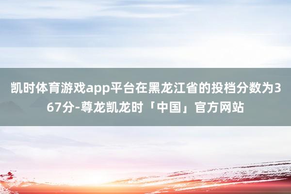 凯时体育游戏app平台在黑龙江省的投档分数为367分-尊龙凯龙时「中国」官方网站