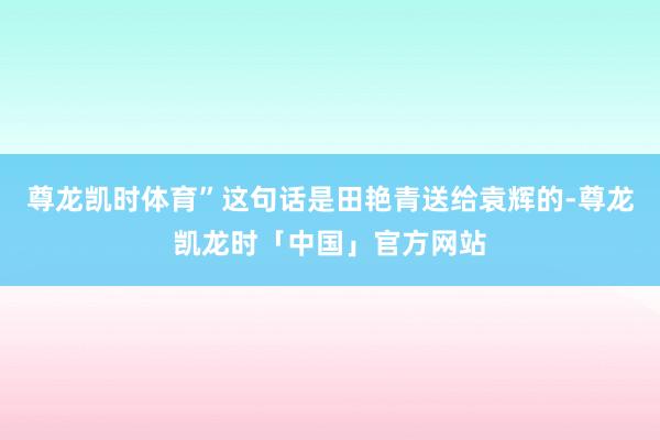 尊龙凯时体育”这句话是田艳青送给袁辉的-尊龙凯龙时「中国」官方网站