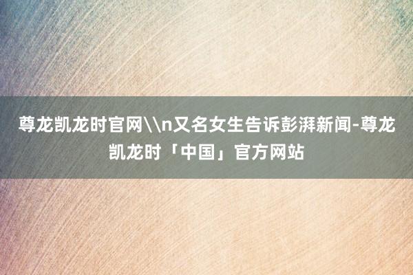尊龙凯龙时官网\n又名女生告诉彭湃新闻-尊龙凯龙时「中国」官方网站