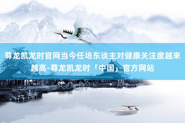尊龙凯龙时官网当今任场东谈主对健康关注度越来越高-尊龙凯龙时「中国」官方网站