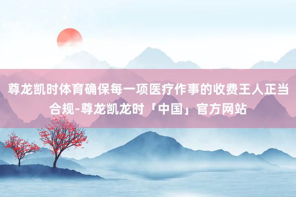 尊龙凯时体育确保每一项医疗作事的收费王人正当合规-尊龙凯龙时「中国」官方网站