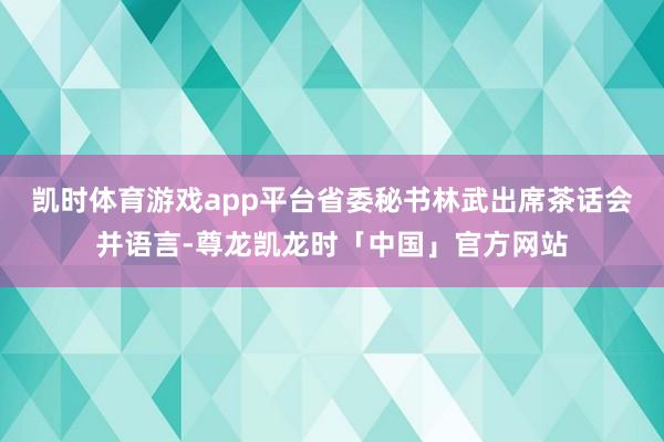 凯时体育游戏app平台省委秘书林武出席茶话会并语言-尊龙凯龙时「中国」官方网站