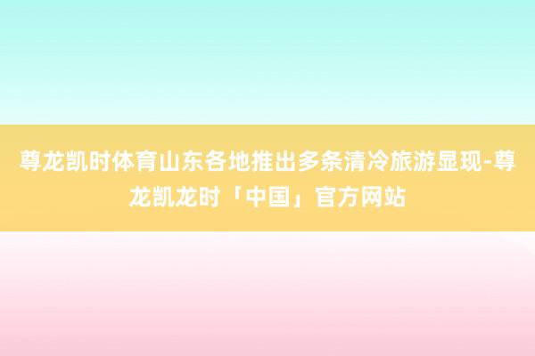 尊龙凯时体育山东各地推出多条清冷旅游显现-尊龙凯龙时「中国」官方网站