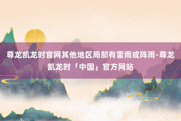 尊龙凯龙时官网其他地区局部有雷雨或阵雨-尊龙凯龙时「中国」官方网站