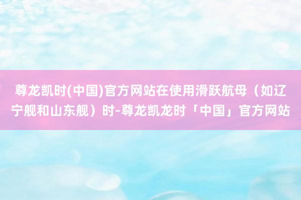 尊龙凯时(中国)官方网站在使用滑跃航母(如辽宁舰和山东舰)时-尊龙凯龙时「中国」官方网站