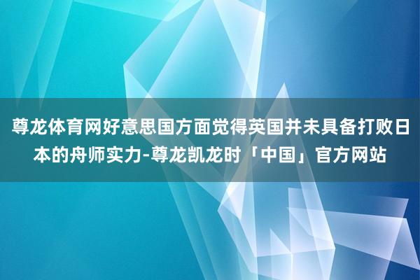 尊龙体育网好意思国方面觉得英国并未具备打败日本的舟师实力-尊龙凯龙时「中国」官方网站