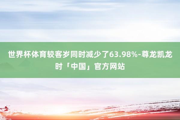世界杯体育较客岁同时减少了63.98%-尊龙凯龙时「中国」官方网站