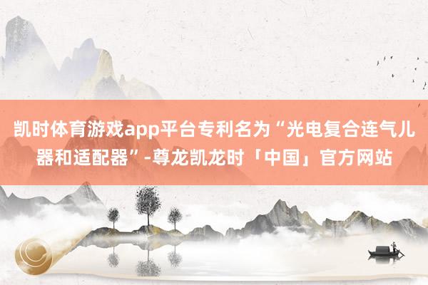 凯时体育游戏app平台专利名为“光电复合连气儿器和适配器”-尊龙凯龙时「中国」官方网站
