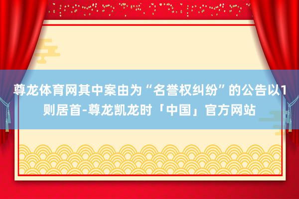 尊龙体育网其中案由为“名誉权纠纷”的公告以1则居首-尊龙凯龙时「中国」官方网站