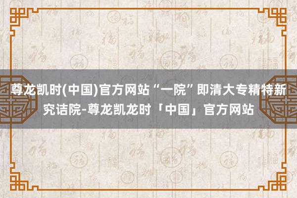 尊龙凯时(中国)官方网站“一院”即清大专精特新究诘院-尊龙凯龙时「中国」官方网站
