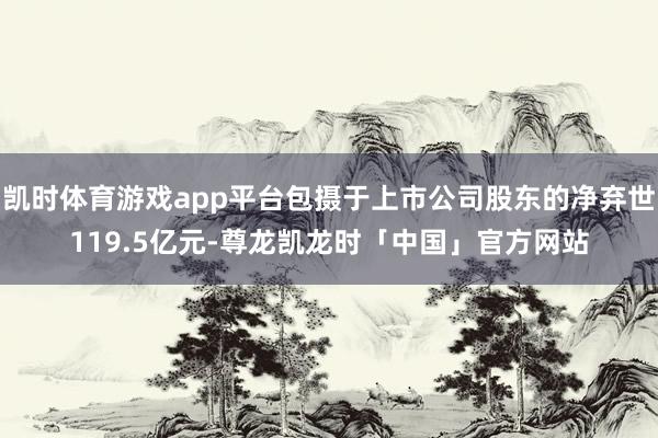 凯时体育游戏app平台包摄于上市公司股东的净弃世119.5亿元-尊龙凯龙时「中国」官方网站