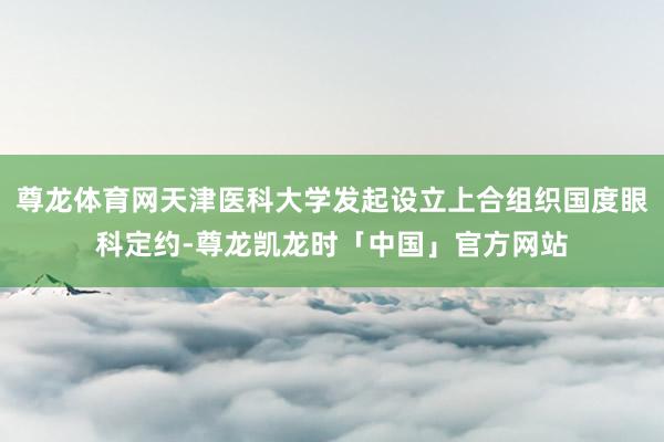 尊龙体育网天津医科大学发起设立上合组织国度眼科定约-尊龙凯龙时「中国」官方网站