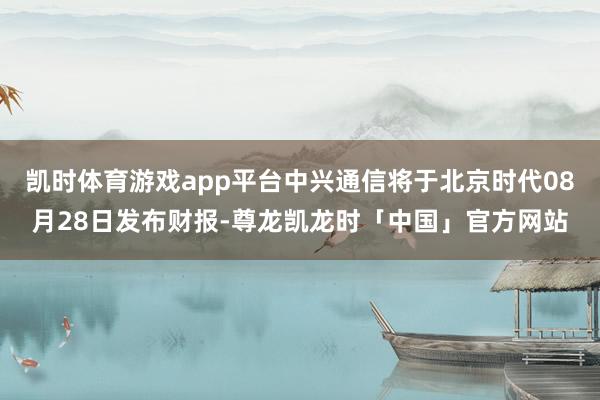 凯时体育游戏app平台中兴通信将于北京时代08月28日发布财报-尊龙凯龙时「中国」官方网站