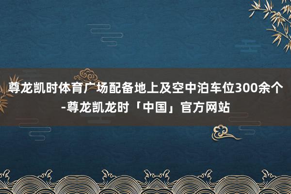 尊龙凯时体育广场配备地上及空中泊车位300余个-尊龙凯龙时「中国」官方网站
