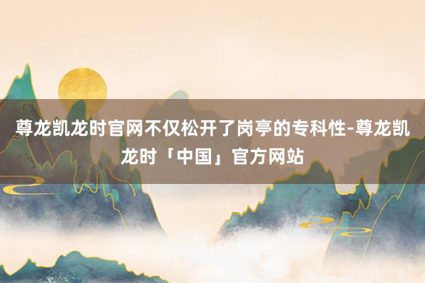 尊龙凯龙时官网不仅松开了岗亭的专科性-尊龙凯龙时「中国」官方网站