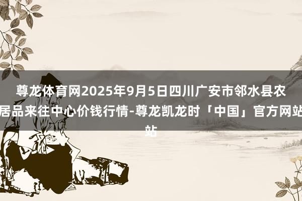 尊龙体育网2025年9月5日四川广安市邻水县农居品来往中心价钱行情-尊龙凯龙时「中国」官方网站
