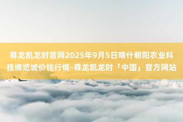 尊龙凯龙时官网2025年9月5日喀什朝阳农业科技博览城价钱行情-尊龙凯龙时「中国」官方网站