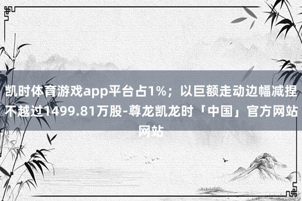 凯时体育游戏app平台占1%；以巨额走动边幅减捏不越过1499.81万股-尊龙凯龙时「中国」官方网站