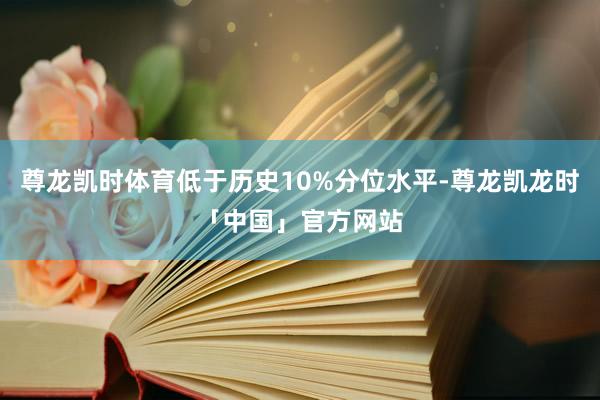 尊龙凯时体育低于历史10%分位水平-尊龙凯龙时「中国」官方网站