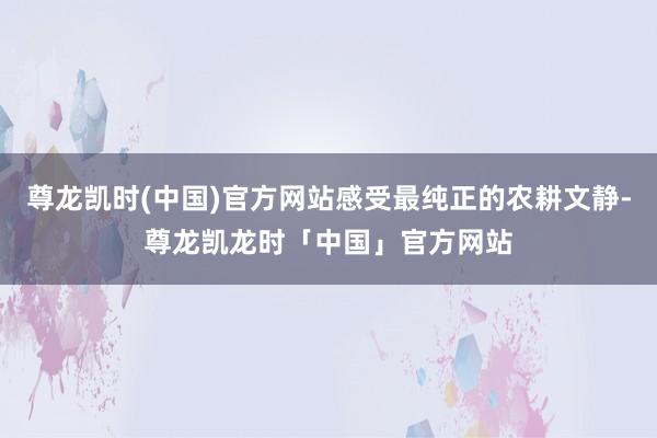 尊龙凯时(中国)官方网站感受最纯正的农耕文静-尊龙凯龙时「中国」官方网站