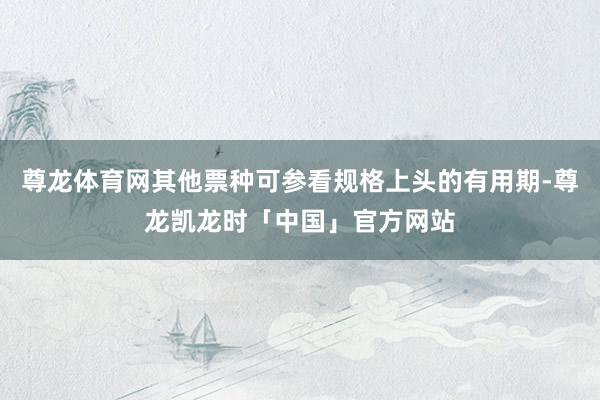 尊龙体育网其他票种可参看规格上头的有用期-尊龙凯龙时「中国」官方网站