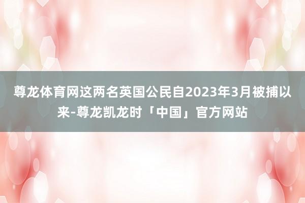 尊龙体育网这两名英国公民自2023年3月被捕以来-尊龙凯龙时「中国」官方网站