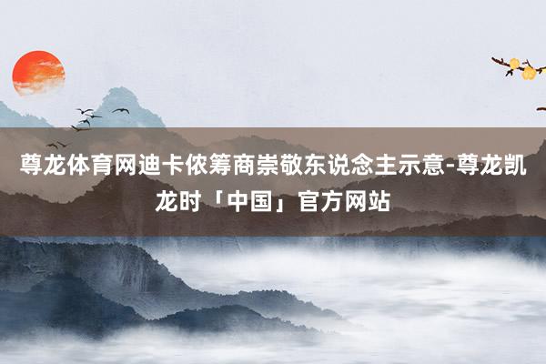 尊龙体育网迪卡侬筹商崇敬东说念主示意-尊龙凯龙时「中国」官方网站