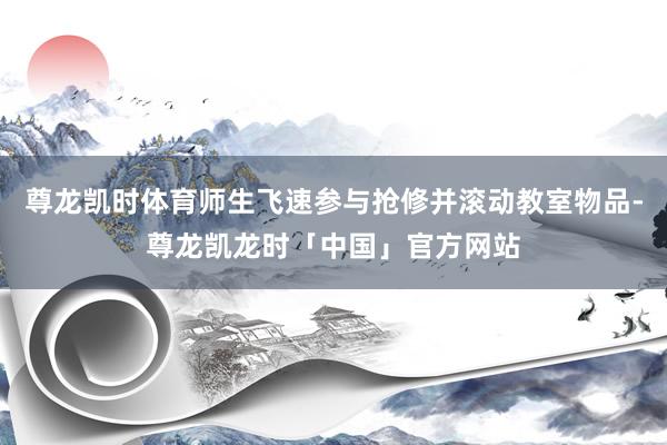 尊龙凯时体育师生飞速参与抢修并滚动教室物品-尊龙凯龙时「中国」官方网站
