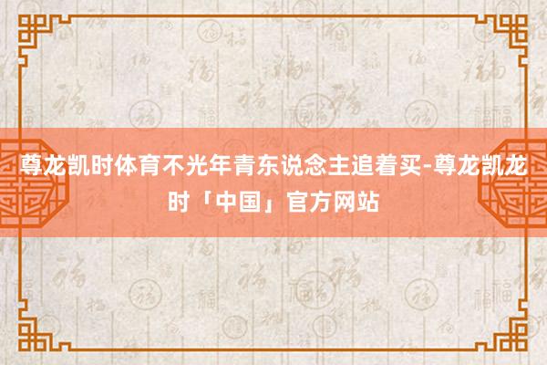 尊龙凯时体育不光年青东说念主追着买-尊龙凯龙时「中国」官方网站