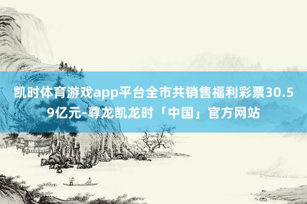 凯时体育游戏app平台全市共销售福利彩票30.59亿元-尊龙凯龙时「中国」官方网站