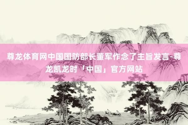 尊龙体育网中国国防部长董军作念了主旨发言-尊龙凯龙时「中国」官方网站