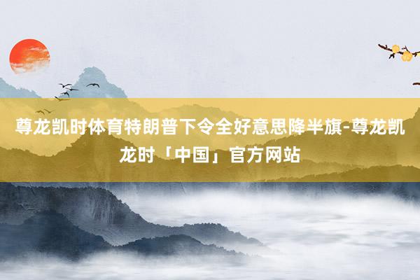 尊龙凯时体育特朗普下令全好意思降半旗-尊龙凯龙时「中国」官方网站