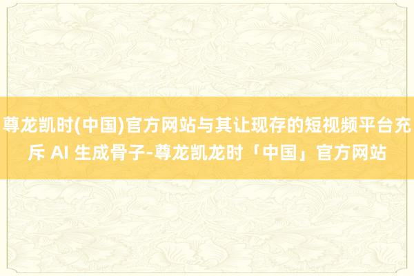 尊龙凯时(中国)官方网站与其让现存的短视频平台充斥 AI 生成骨子-尊龙凯龙时「中国」官方网站