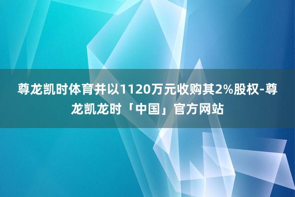 尊龙凯时体育并以1120万元收购其2%股权-尊龙凯龙时「中国」官方网站