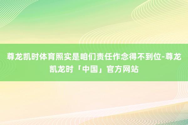 尊龙凯时体育照实是咱们责任作念得不到位-尊龙凯龙时「中国」官方网站