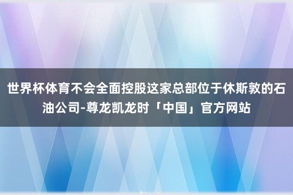 世界杯体育不会全面控股这家总部位于休斯敦的石油公司-尊龙凯龙时「中国」官方网站
